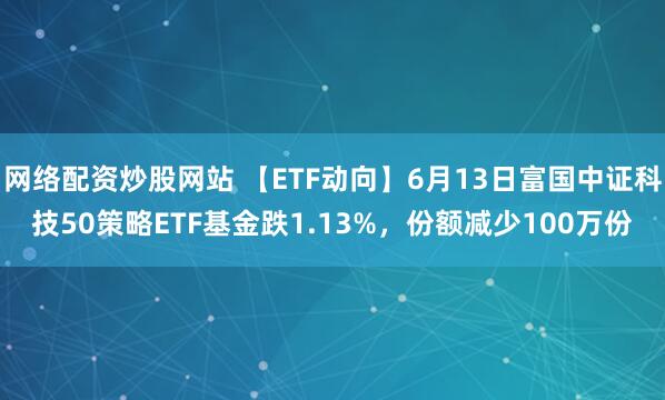 網(wǎng)絡(luò)配資炒股網(wǎng)站 【ETF動(dòng)向】6月13日富國中證科技50策略ETF基金跌1.13%，份額減少100萬份