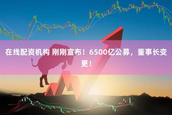 在線配資機(jī)構(gòu) 剛剛宣布！6500億公募，董事長變更！