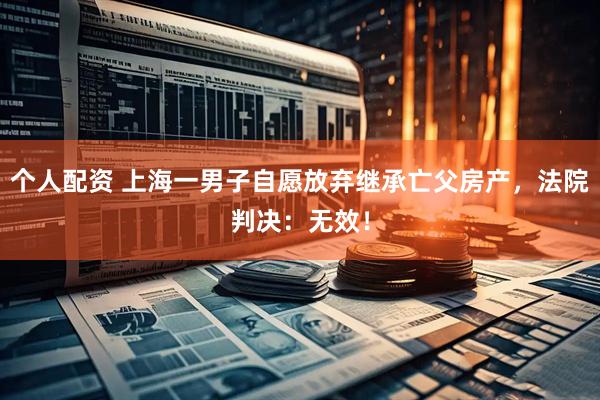 個人配資 上海一男子自愿放棄繼承亡父房產(chǎn)，法院判決：無效！