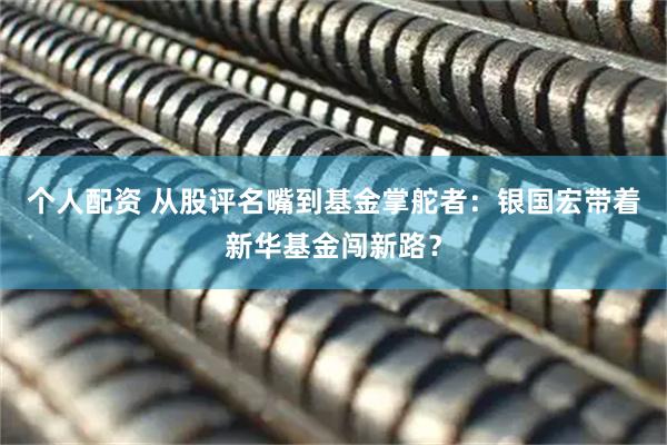 個(gè)人配資 從股評(píng)名嘴到基金掌舵者：銀國(guó)宏帶著新華基金闖新路？